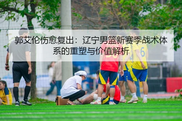 郭艾伦伤愈复出：辽宁男篮新赛季战术体系的重塑与价值解析