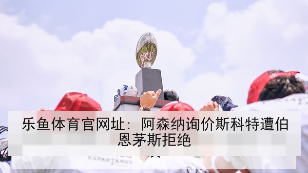 乐鱼体育官网址: 阿森纳询价斯科特遭伯恩茅斯拒绝