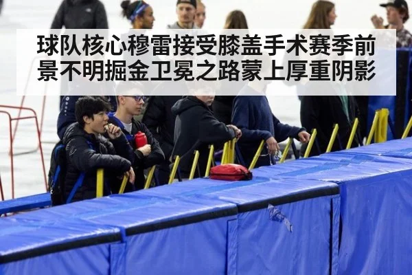 球队核心穆雷接受膝盖手术赛季前景不明掘金卫冕之路蒙上厚重阴影