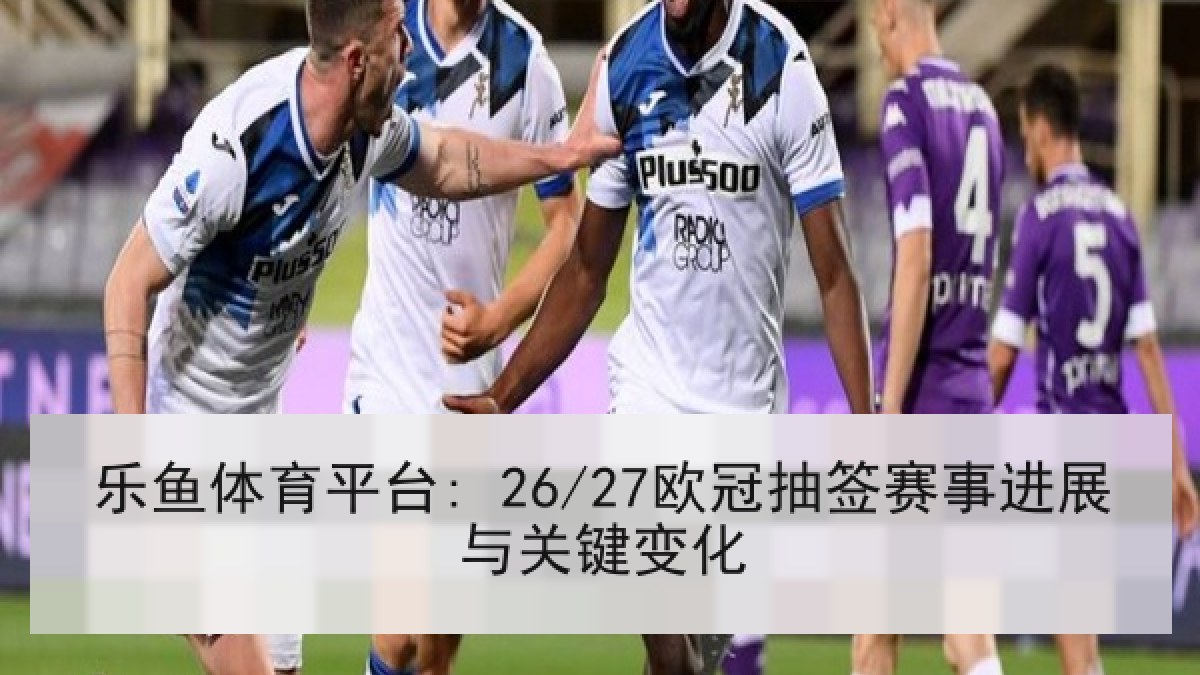 乐鱼体育平台: 26/27欧冠抽签赛事进展与关键变化