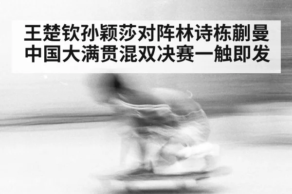 王楚钦孙颖莎对阵林诗栋蒯曼中国大满贯混双决赛一触即发