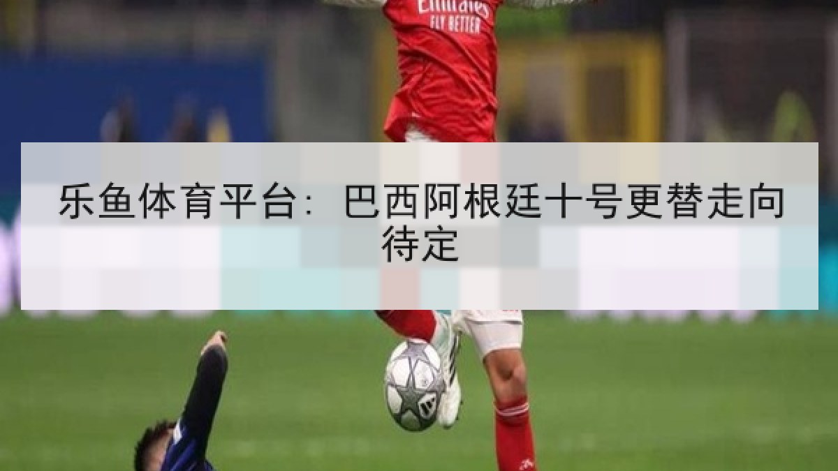 乐鱼体育平台: 巴西阿根廷十号更替走向待定